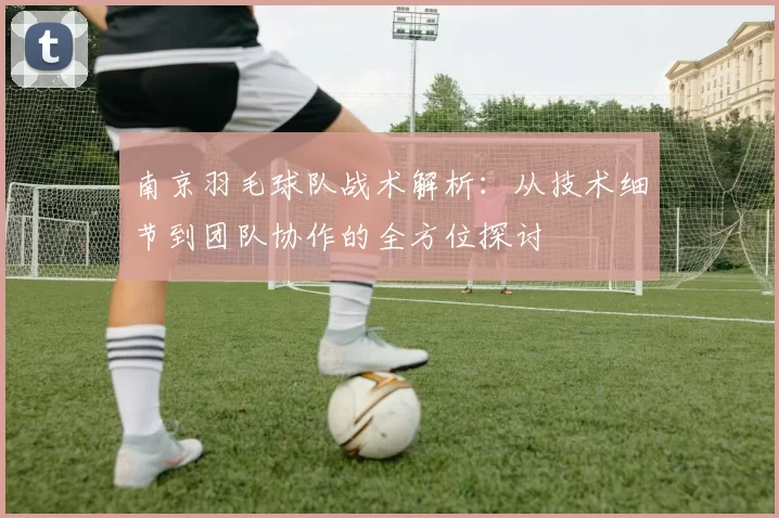 南京羽毛球队战术解析：从技术细节到团队协作的全方位探讨