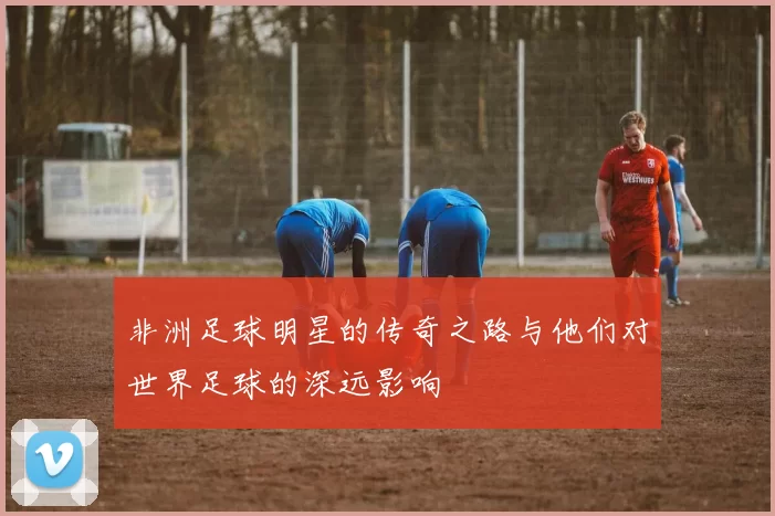 非洲足球明星的传奇之路与他们对世界足球的深远影响
