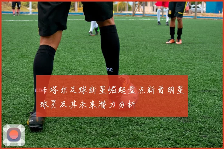 卡塔尔足球新星崛起盘点新晋明星球员及其未来潜力分析