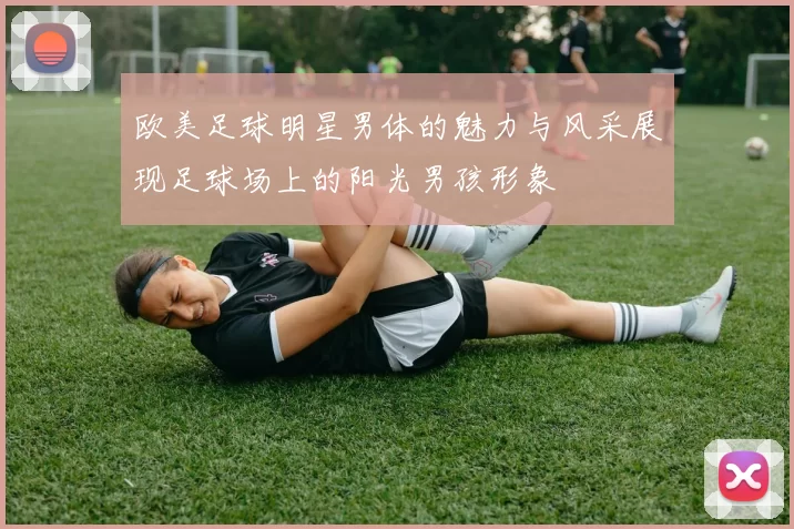 欧美足球明星男体的魅力与风采展现足球场上的阳光男孩形象