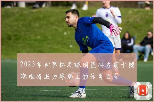 2023年世界杯足球明星排名前十揭晓谁将成为球场上的传奇巨星