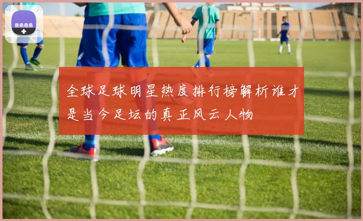 全球足球明星热度排行榜解析谁才是当今足坛的真正风云人物