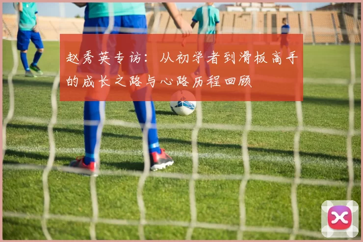 赵秀英专访：从初学者到滑板高手的成长之路与心路历程回顾