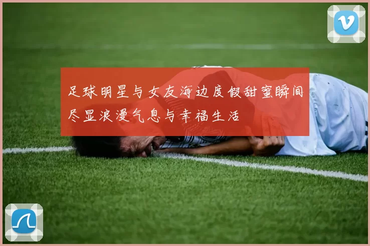 足球明星与女友海边度假甜蜜瞬间尽显浪漫气息与幸福生活