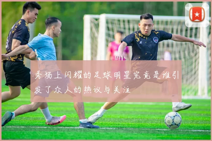 秀场上闪耀的足球明星究竟是谁引发了众人的热议与关注