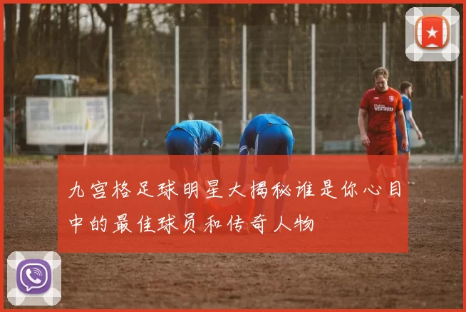 九宫格足球明星大揭秘谁是你心目中的最佳球员和传奇人物