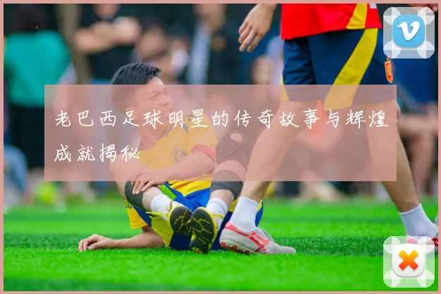 老巴西足球明星的传奇故事与辉煌成就揭秘