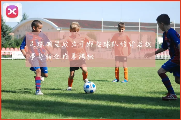 足球明星效力于哪些球队的背后故事与转会内幕揭秘