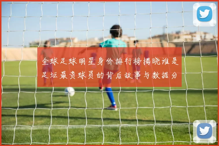 全球足球明星身价排行榜揭晓谁是足坛最贵球员的背后故事与数据分析