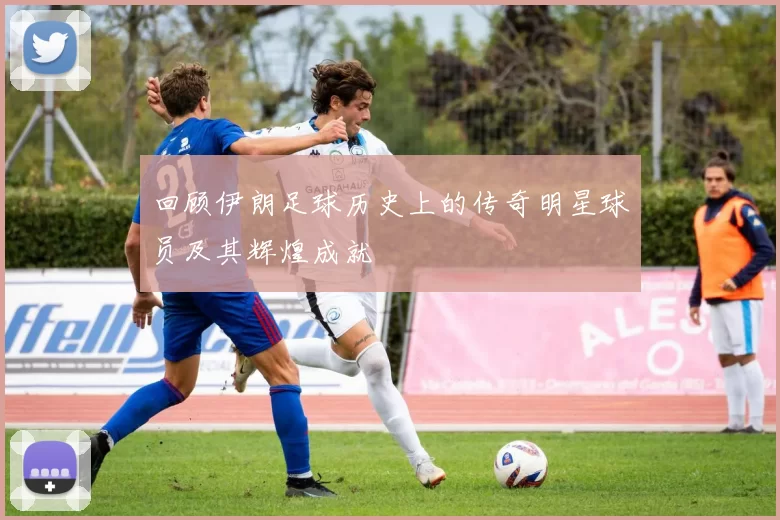 回顾伊朗足球历史上的传奇明星球员及其辉煌成就