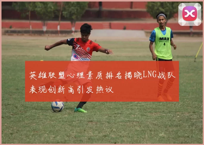 英雄联盟心理素质排名揭晓LNG战队表现创新高引发热议