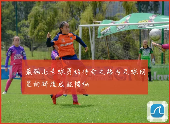 最强七号球员的传奇之路与足球明星的辉煌成就揭秘
