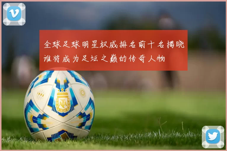 全球足球明星权威排名前十名揭晓谁将成为足坛之巅的传奇人物