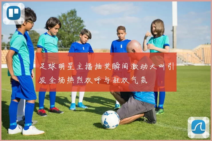 足球明星主播抽奖瞬间激动大叫引发全场热烈欢呼与狂欢气氛