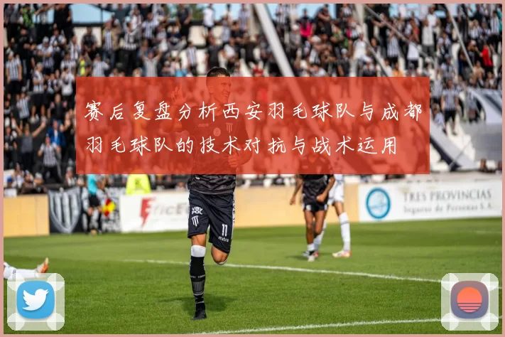 赛后复盘分析西安羽毛球队与成都羽毛球队的技术对抗与战术运用