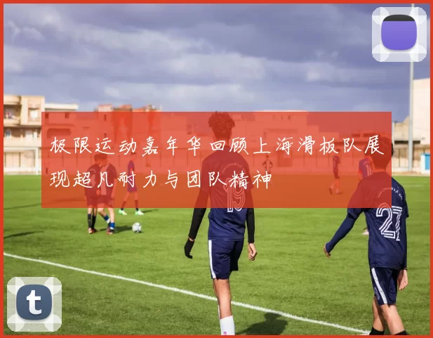 极限运动嘉年华回顾上海滑板队展现超凡耐力与团队精神