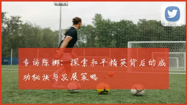 专访陈娜：探索和平精英背后的成功秘诀与发展策略