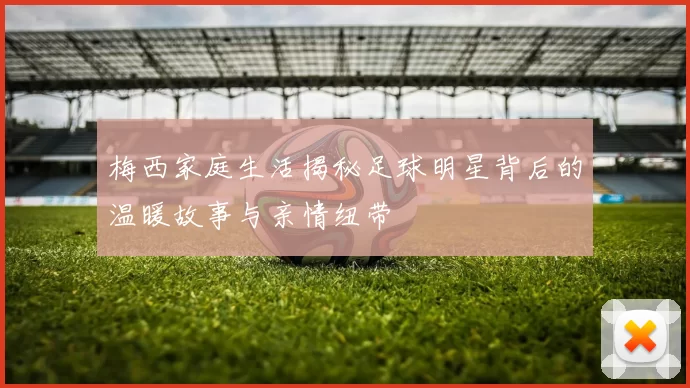 梅西家庭生活揭秘足球明星背后的温暖故事与亲情纽带