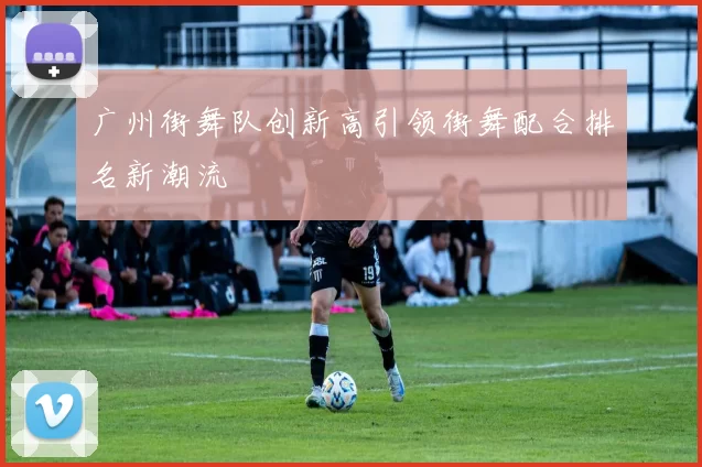 广州街舞队创新高引领街舞配合排名新潮流