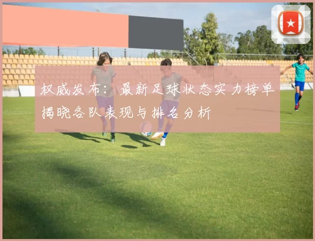 权威发布：最新足球状态实力榜单揭晓各队表现与排名分析