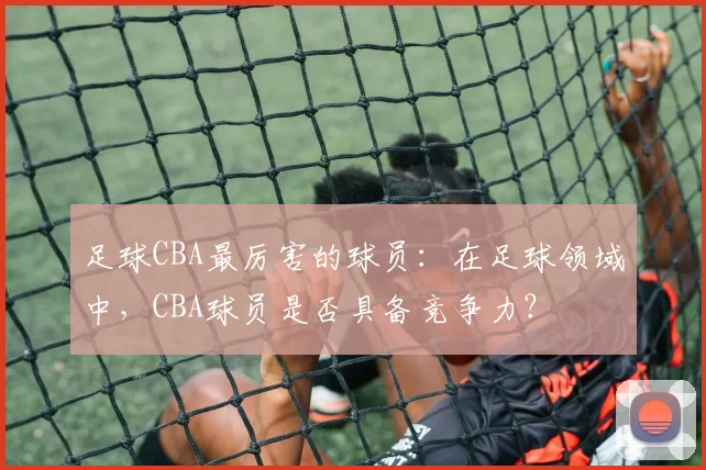 足球CBA最厉害的球员：在足球领域中，CBA球员是否具备竞争力？