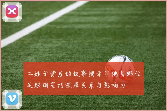 二娃子背后的故事揭示了他与哪位足球明星的深厚关系与影响力