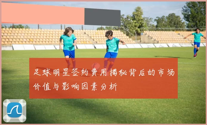足球明星签约费用揭秘背后的市场价值与影响因素分析