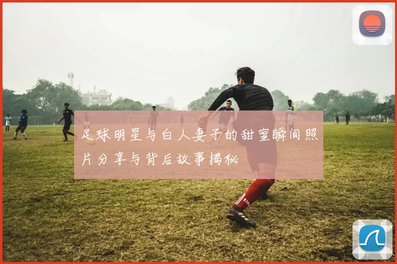 足球明星与白人妻子的甜蜜瞬间照片分享与背后故事揭秘