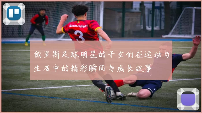俄罗斯足球明星的子女们在运动与生活中的精彩瞬间与成长故事