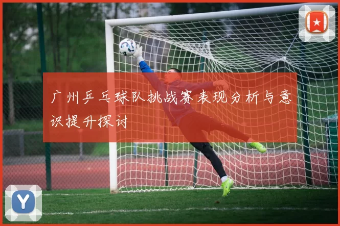 广州乒乓球队挑战赛表现分析与意识提升探讨