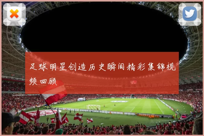 足球明星创造历史瞬间精彩集锦视频回顾