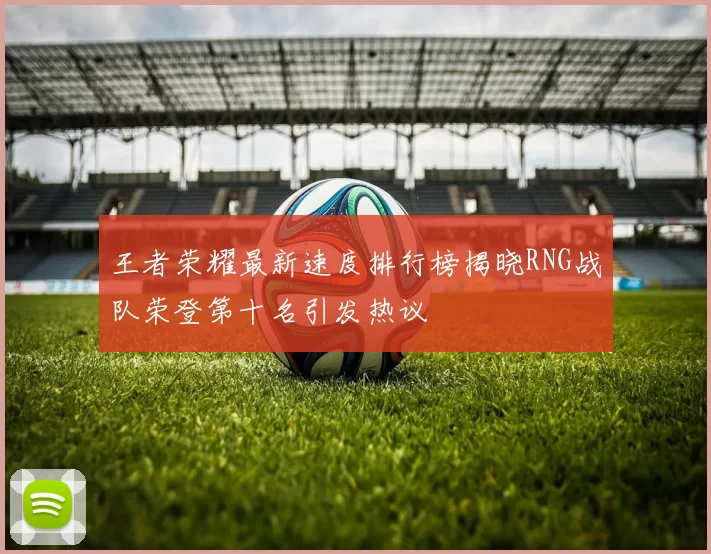 王者荣耀最新速度排行榜揭晓RNG战队荣登第十名引发热议