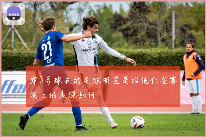 穿3号球衣的足球明星是谁他们在赛场上的表现如何