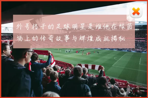 外号格子的足球明星是谁他在绿茵场上的传奇故事与辉煌成就揭秘