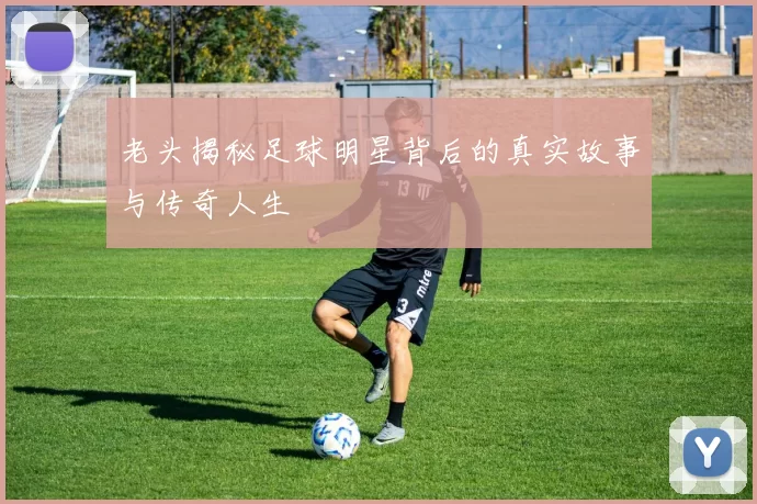 老头揭秘足球明星背后的真实故事与传奇人生